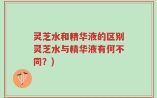 灵芝水和精华液的区别灵芝水与精华液有何不同？)