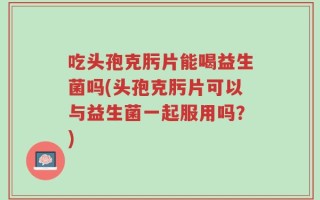 吃头孢克肟片能喝益生菌吗(头孢克肟片可以与益生菌一起服用吗？)