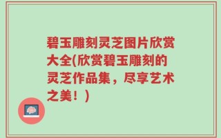 碧玉雕刻灵芝图片欣赏大全(欣赏碧玉雕刻的灵芝作品集，尽享艺术之美！)