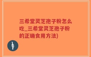三希堂灵芝孢子粉怎么吃_三希堂灵芝孢子粉的正确食用方法)