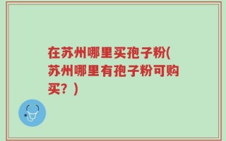 在苏州哪里买孢子粉(苏州哪里有孢子粉可购买？)