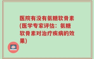 医院有没有氨糖软骨素(医学专家评估：氨糖软骨素对治疗疾病的效果)