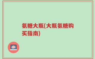 氨糖大瓶(大瓶氨糖购买指南)