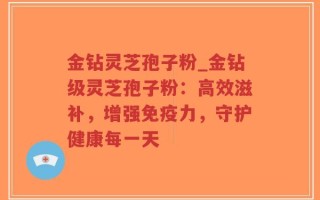 金钻灵芝孢子粉_金钻级灵芝孢子粉：高效滋补，增强免疫力，守护健康每一天