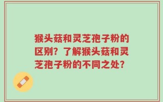 猴头菇和灵芝孢子粉的区别？了解猴头菇和灵芝孢子粉的不同之处？