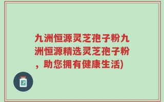 九洲恒源灵芝孢子粉九洲恒源精选灵芝孢子粉，助您拥有健康生活)