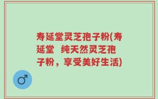 寿延堂灵芝孢子粉(寿延堂  纯天然灵芝孢子粉，享受美好生活)