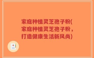 家庭种植灵芝孢子粉(家庭种植灵芝孢子粉，打造健康生活新风尚)