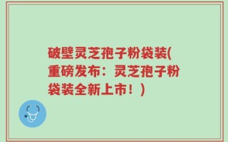 破壁灵芝孢子粉袋装(重磅发布：灵芝孢子粉袋装全新上市！)