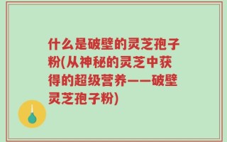 什么是破壁的灵芝孢子粉(从神秘的灵芝中获得的超级营养——破壁灵芝孢子粉)