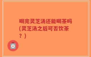 喝完灵芝汤还能喝茶吗(灵芝汤之后可否饮茶？)