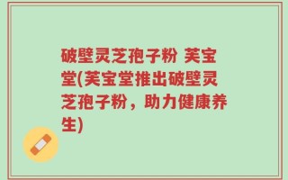 破壁灵芝孢子粉 芙宝堂(芙宝堂推出破壁灵芝孢子粉，助力健康养生)