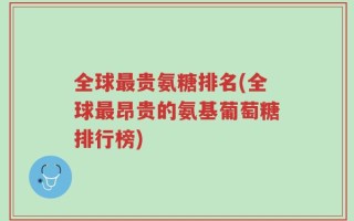全球最贵氨糖排名(全球最昂贵的氨基葡萄糖排行榜)