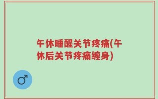 午休睡醒关节疼痛(午休后关节疼痛缠身)