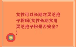 女性可以长期吃灵芝孢子粉吗(女性长期食用灵芝孢子粉是否安全？)