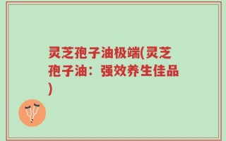 灵芝孢子油极端(灵芝孢子油：强效养生佳品)
