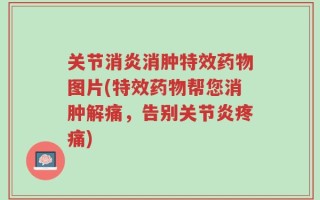 关节消炎消肿特效药物图片(特效药物帮您消肿解痛，告别关节炎疼痛)