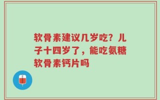 软骨素建议几岁吃？儿子十四岁了，能吃氨糖软骨素钙片吗