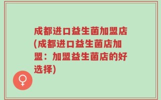 成都进口益生菌加盟店(成都进口益生菌店加盟：加盟益生菌店的好选择)