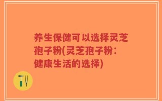 养生保健可以选择灵芝孢子粉(灵芝孢子粉：健康生活的选择)