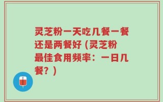 灵芝粉一天吃几餐一餐还是两餐好 (灵芝粉最佳食用频率：一日几餐？)