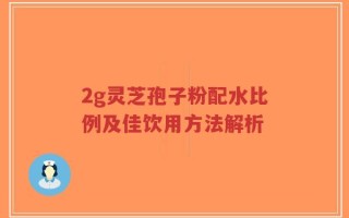 2g灵芝孢子粉配水比例及佳饮用方法解析