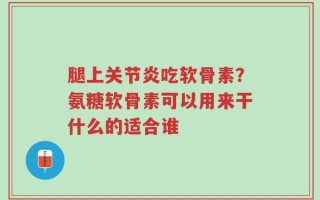 腿上关节炎吃软骨素？氨糖软骨素可以用来干什么的适合谁
