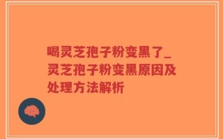 喝灵芝孢子粉变黑了_灵芝孢子粉变黑原因及处理方法解析