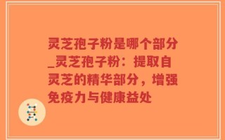 灵芝孢子粉是哪个部分_灵芝孢子粉：提取自灵芝的精华部分，增强免疫力与健康益处