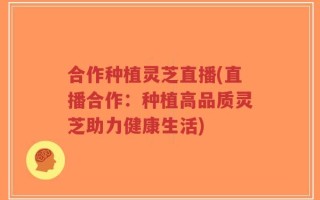 合作种植灵芝直播(直播合作：种植高品质灵芝助力健康生活)