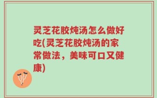 灵芝花胶炖汤怎么做好吃(灵芝花胶炖汤的家常做法，美味可口又健康)
