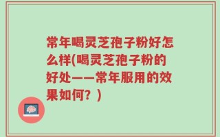 常年喝灵芝孢子粉好怎么样(喝灵芝孢子粉的好处——常年服用的效果如何？)