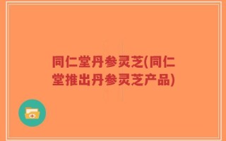 同仁堂丹参灵芝(同仁堂推出丹参灵芝产品)