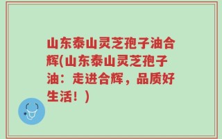 山东泰山灵芝孢子油合辉(山东泰山灵芝孢子油：走进合辉，品质好生活！)