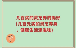 几百买的灵芝养的挺好(几百元买的灵芝养身，健康生活添滋味)