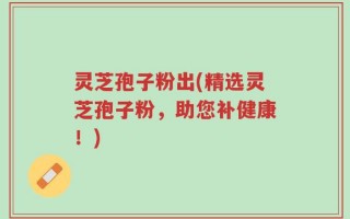 灵芝孢子粉出(精选灵芝孢子粉，助您补健康！)