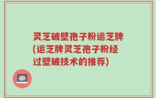 灵芝破壁孢子粉运芝牌(运芝牌灵芝孢子粉经过壁破技术的推荐)