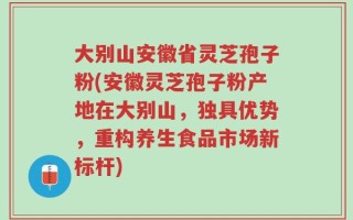 大别山安徽省灵芝孢子粉(安徽灵芝孢子粉产地在大别山，独具优势，重构养生食品市场新标杆)