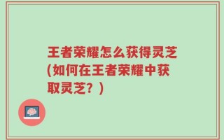 王者荣耀怎么获得灵芝(如何在王者荣耀中获取灵芝？)