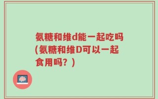 氨糖和维d能一起吃吗(氨糖和维D可以一起食用吗？)