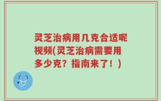 灵芝治病用几克合适呢视频(灵芝治病需要用多少克？指南来了！)