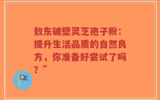 敖东破壁灵芝孢子粉：提升生活品质的自然良方，你准备好尝试了吗？”