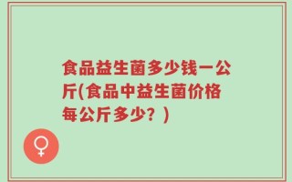 食品益生菌多少钱一公斤(食品中益生菌价格每公斤多少？)
