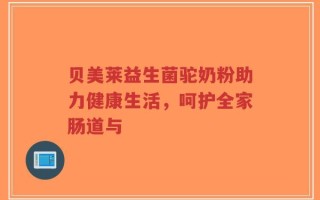 贝美莱益生菌驼奶粉助力健康生活，呵护全家肠道与
