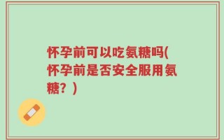 怀孕前可以吃氨糖吗(怀孕前是否安全服用氨糖？)