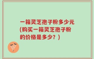 一箱灵芝孢子粉多少元(购买一箱灵芝孢子粉的价格是多少？)