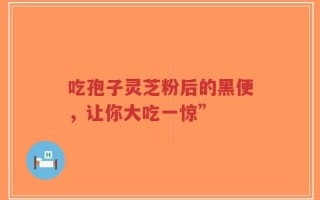 吃孢子灵芝粉后的黑便，让你大吃一惊”