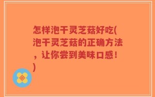 怎样泡干灵芝菇好吃(泡干灵芝菇的正确方法，让你尝到美味口感！)