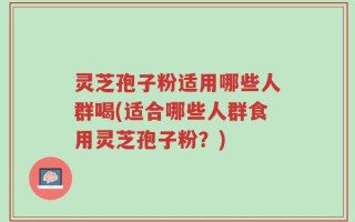 灵芝孢子粉适用哪些人群喝(适合哪些人群食用灵芝孢子粉？)