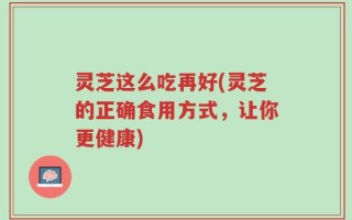 灵芝这么吃再好(灵芝的正确食用方式，让你更健康)